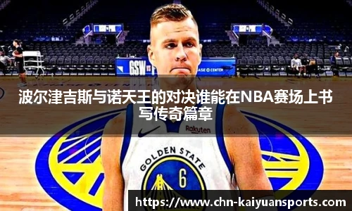 波尔津吉斯与诺天王的对决谁能在NBA赛场上书写传奇篇章